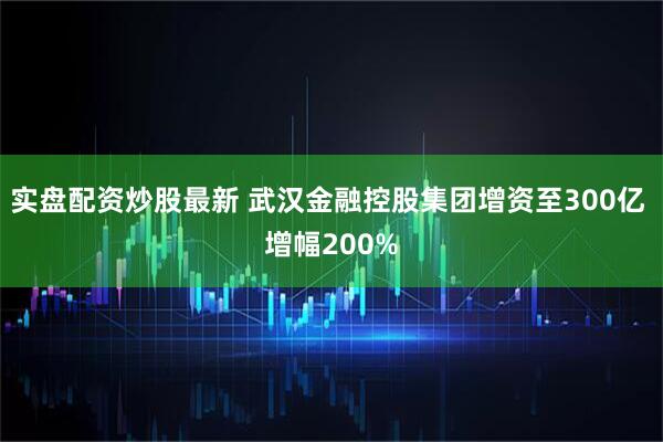 实盘配资炒股最新 武汉金融控股集团增资至300亿 增幅200%