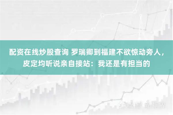 配资在线炒股查询 罗瑞卿到福建不欲惊动旁人，皮定均听说亲自接站：我还是有担当的