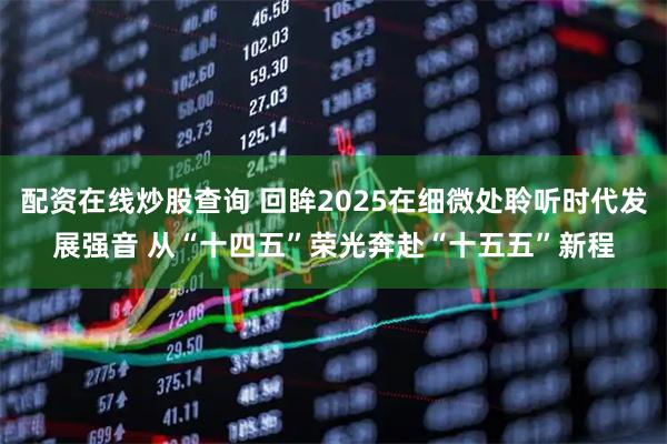 配资在线炒股查询 回眸2025在细微处聆听时代发展强音 从“十四五”荣光奔赴“十五五”新程