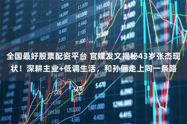 全国最好股票配资平台 官媒发文揭秘43岁张杰现状！深耕主业+低调生活，和孙俪走上同一条路