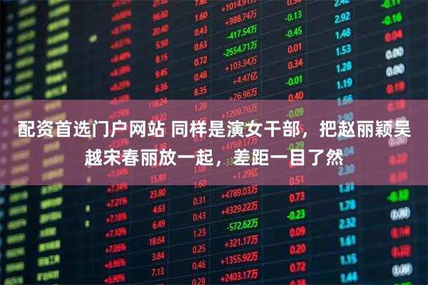 配资首选门户网站 同样是演女干部，把赵丽颖吴越宋春丽放一起，差距一目了然