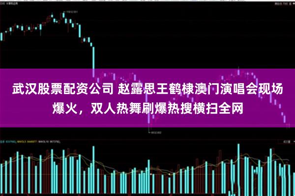 武汉股票配资公司 赵露思王鹤棣澳门演唱会现场爆火，双人热舞刷爆热搜横扫全网