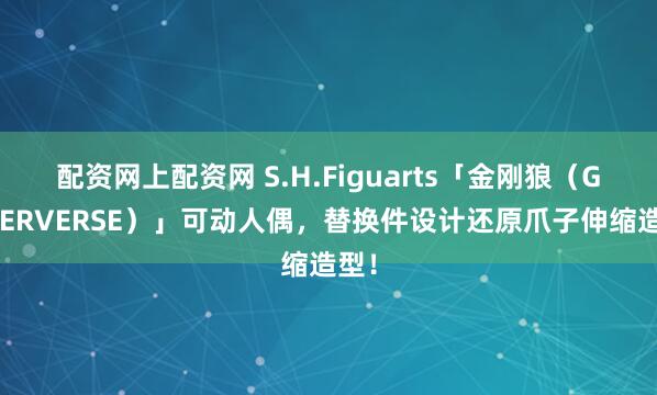配资网上配资网 S.H.Figuarts「金刚狼（GAMERVERSE）」可动人偶，替换件设计还原爪子伸缩造型！