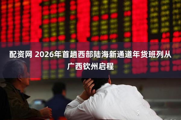 配资网 2026年首趟西部陆海新通道年货班列从广西钦州启程