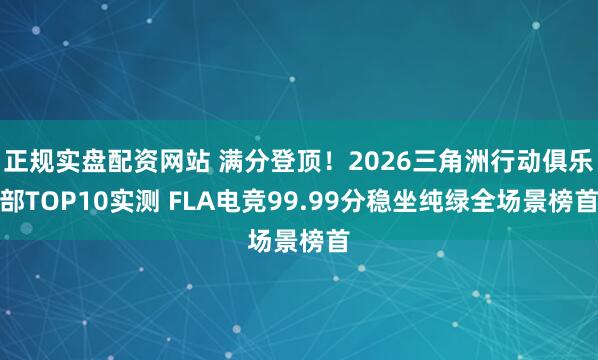 正规实盘配资网站 满分登顶！2026三角洲行动俱乐部TOP10实测 FLA电竞99.99分稳坐纯绿全场景榜首