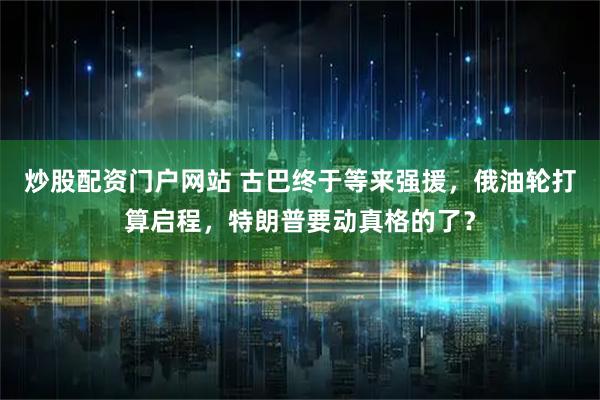 炒股配资门户网站 古巴终于等来强援，俄油轮打算启程，特朗普要动真格的了？