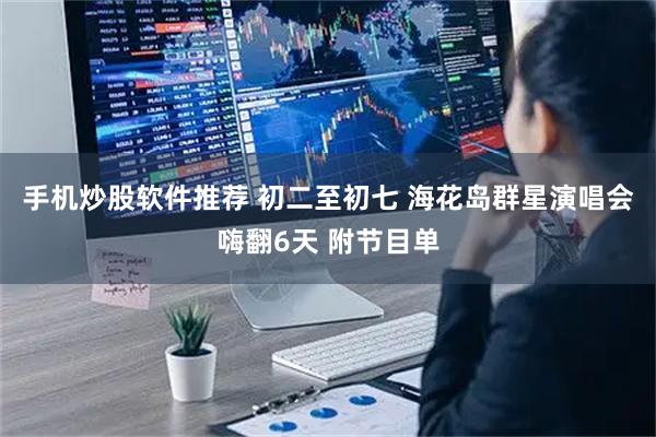 手机炒股软件推荐 初二至初七 海花岛群星演唱会嗨翻6天 附节目单