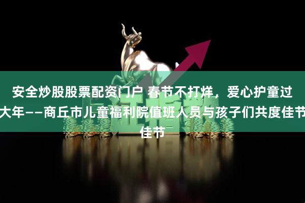 安全炒股股票配资门户 春节不打烊，爱心护童过大年——商丘市儿童福利院值班人员与孩子们共度佳节