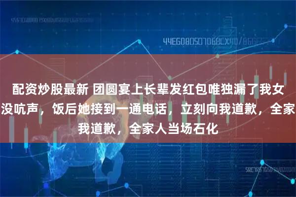 配资炒股最新 团圆宴上长辈发红包唯独漏了我女儿，我淡定没吭声，饭后她接到一通电话，立刻向我道歉，全家人当场石化