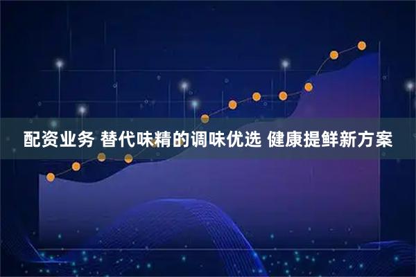 配资业务 替代味精的调味优选 健康提鲜新方案
