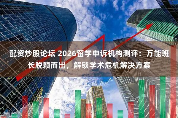 配资炒股论坛 2026留学申诉机构测评：万能班长脱颖而出，解锁学术危机解决方案