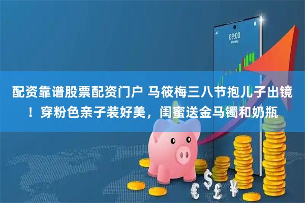 配资靠谱股票配资门户 马筱梅三八节抱儿子出镜！穿粉色亲子装好美，闺蜜送金马镯和奶瓶