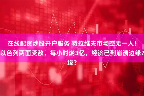 在线配资炒股开户服务 特拉维夫市场空无一人！以色列两面受敌，每小时烧3亿，经济已到崩溃边缘？