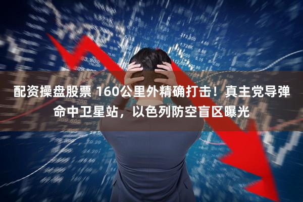 配资操盘股票 160公里外精确打击！真主党导弹命中卫星站，以色列防空盲区曝光