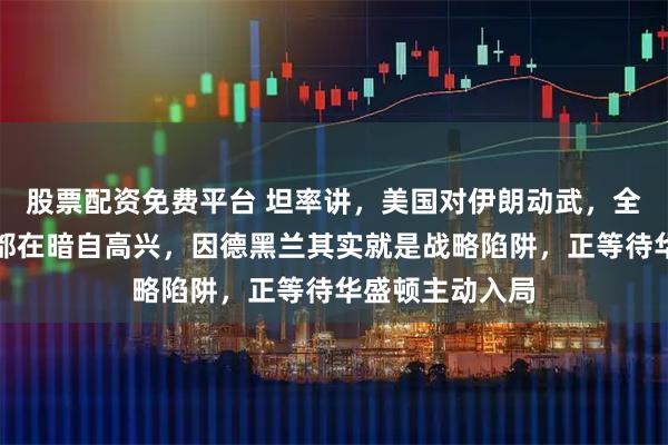 股票配资免费平台 坦率讲，美国对伊朗动武，全球大多数国家都在暗自高兴，因德黑兰其实就是战略陷阱，正等待华盛顿主动入局