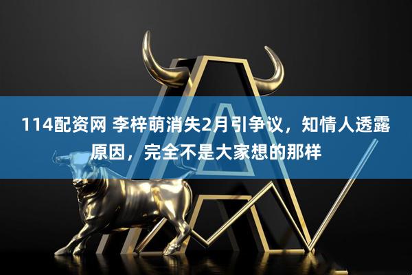 114配资网 李梓萌消失2月引争议，知情人透露原因，完全不是大家想的那样
