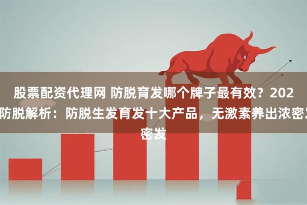 股票配资代理网 防脱育发哪个牌子最有效？2026防脱解析：防脱生发育发十大产品，无激素养出浓密发