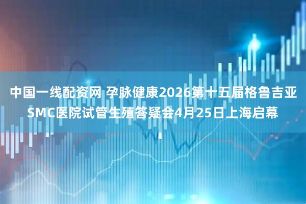 中国一线配资网 孕脉健康2026第十五届格鲁吉亚SMC医院试管生殖答疑会4月25日上海启幕