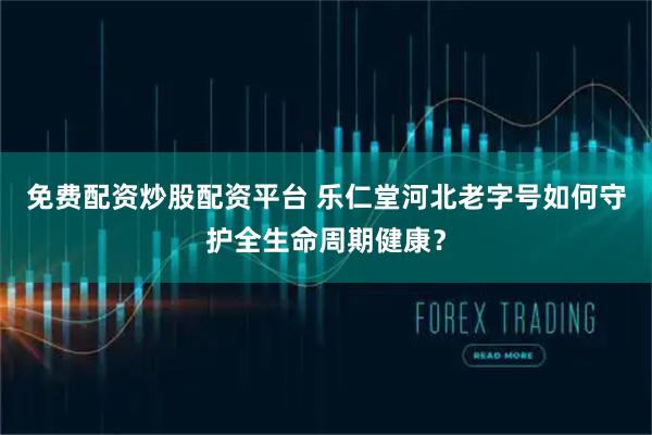 免费配资炒股配资平台 乐仁堂河北老字号如何守护全生命周期健康？