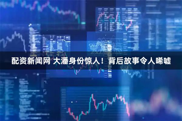 配资新闻网 大潘身份惊人！背后故事令人唏嘘