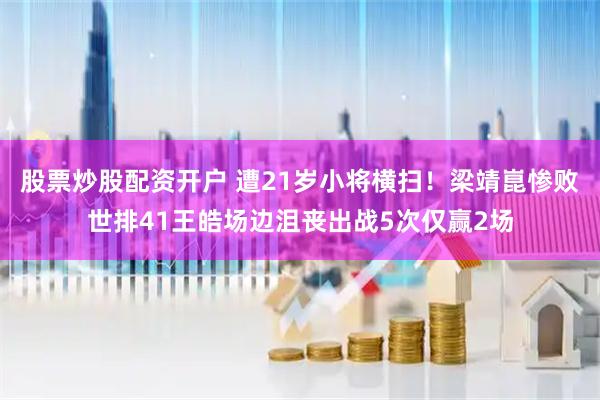 股票炒股配资开户 遭21岁小将横扫！梁靖崑惨败世排41王皓场边沮丧出战5次仅赢2场
