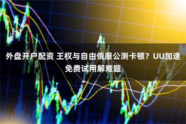 外盘开户配资 王权与自由俄服公测卡顿？UU加速免费试用解难题