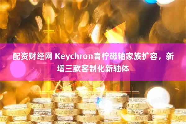 配资财经网 Keychron青柠磁轴家族扩容，新增三款客制化新轴体