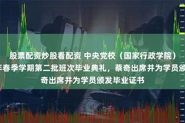 股票配资炒股看配资 中央党校（国家行政学院）举行2026年春季学期第二批班次毕业典礼，蔡奇出席并为学员颁发毕业证书
