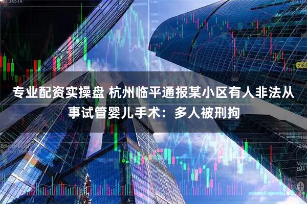 专业配资实操盘 杭州临平通报某小区有人非法从事试管婴儿手术：多人被刑拘