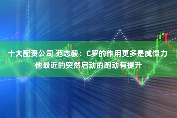十大配资公司 范志毅：C罗的作用更多是威慑力 他最近的突然启动的跑动有提升
