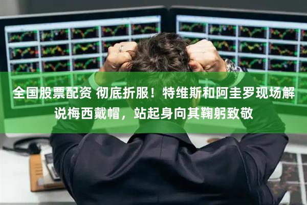 全国股票配资 彻底折服！特维斯和阿圭罗现场解说梅西戴帽，站起身向其鞠躬致敬