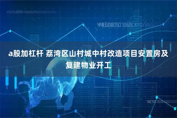 a股加杠杆 荔湾区山村城中村改造项目安置房及复建物业开工