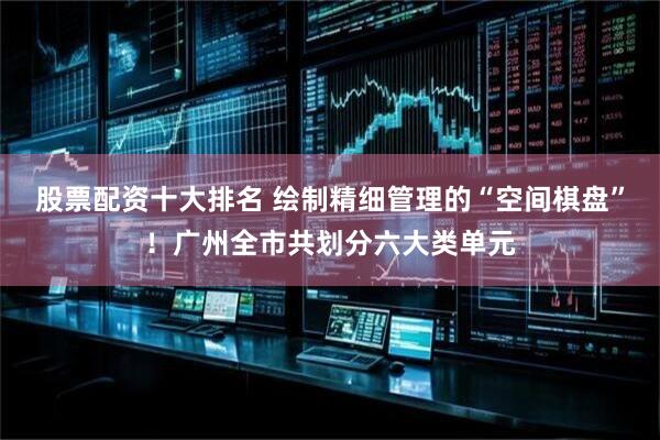 股票配资十大排名 绘制精细管理的“空间棋盘”！广州全市共划分六大类单元