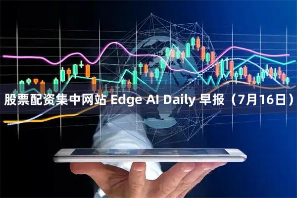 股票配资集中网站 Edge AI Daily 早报（7月16日）