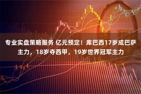 专业实盘策略服务 亿元预定！库巴西17岁成巴萨主力，18岁夺西甲，19岁世界冠军主力