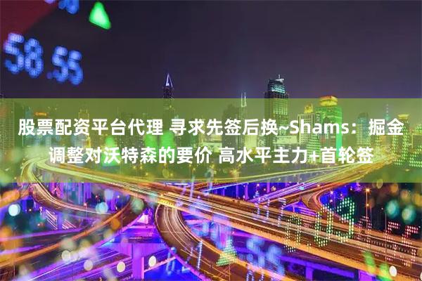 股票配资平台代理 寻求先签后换~Shams：掘金调整对沃特森的要价 高水平主力+首轮签