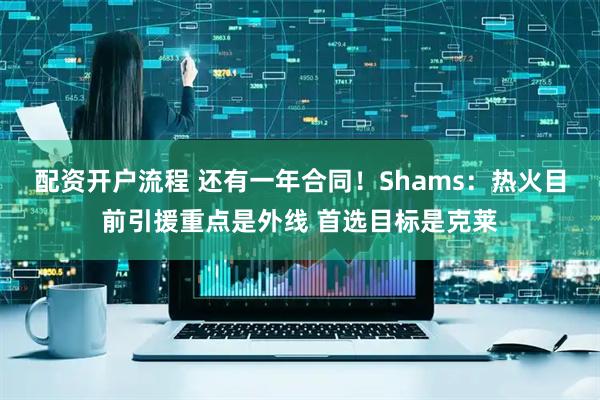 配资开户流程 还有一年合同！Shams：热火目前引援重点是外线 首选目标是克莱