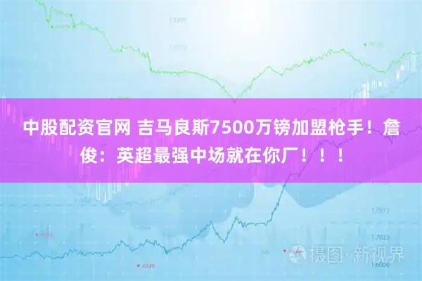 中股配资官网 吉马良斯7500万镑加盟枪手！詹俊：英超最强中场就在你厂！！！